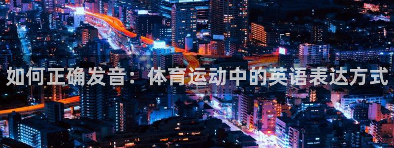 尊龙官网下载招商电话地址：如何正确发音：体育运动中的